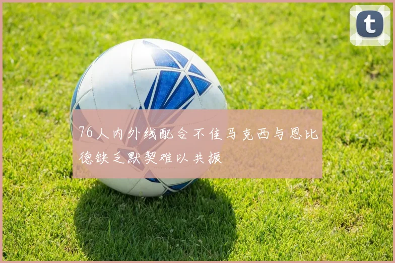 76人内外线配合不佳马克西与恩比德缺乏默契难以共振