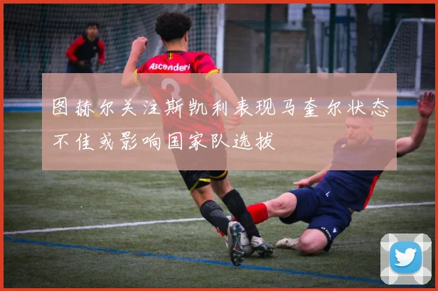 图赫尔关注斯凯利表现马奎尔状态不佳或影响国家队选拔
