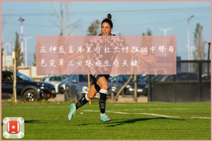 庄神直言库里与杜兰特推动中锋角色变革三分球成生存关键