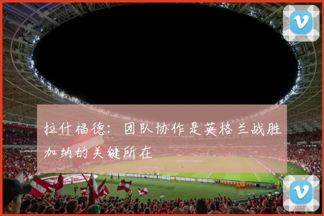 拉什福德：团队协作是英格兰战胜加纳的关键所在