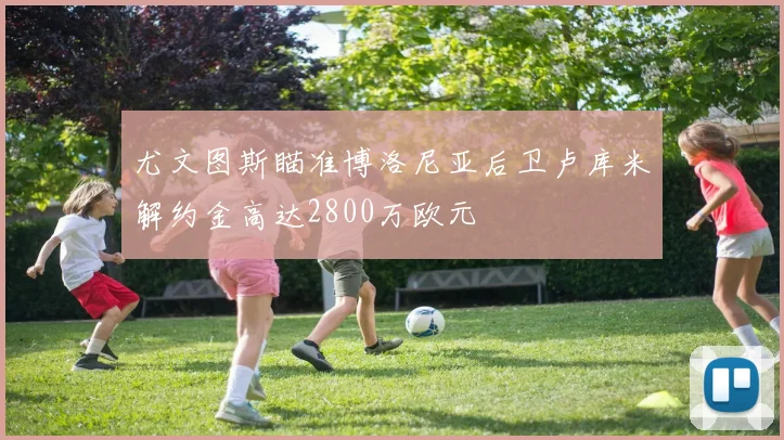 尤文图斯瞄准博洛尼亚后卫卢库米解约金高达2800万欧元