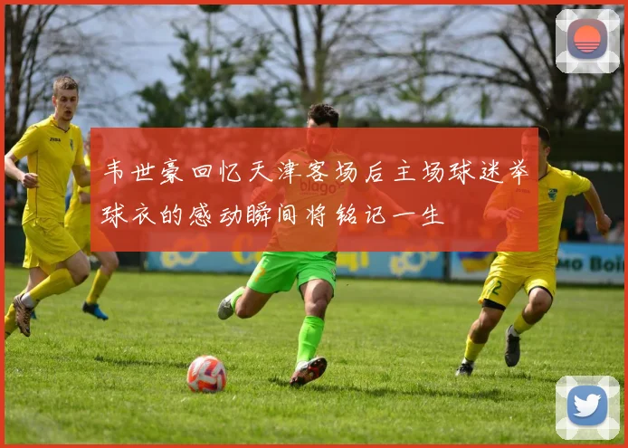 韦世豪回忆天津客场后主场球迷举球衣的感动瞬间将铭记一生