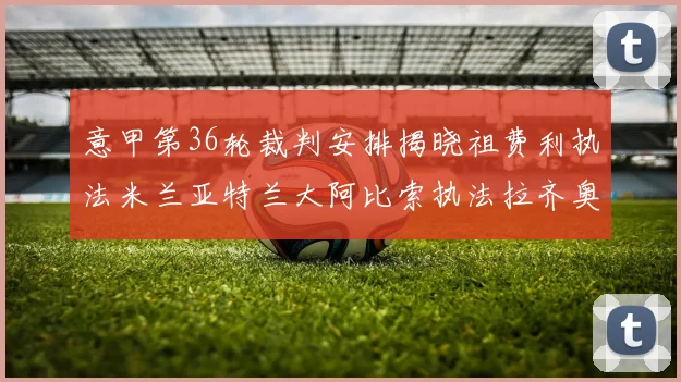 意甲第36轮裁判安排揭晓祖费利执法米兰亚特兰大阿比索执法拉齐奥国米