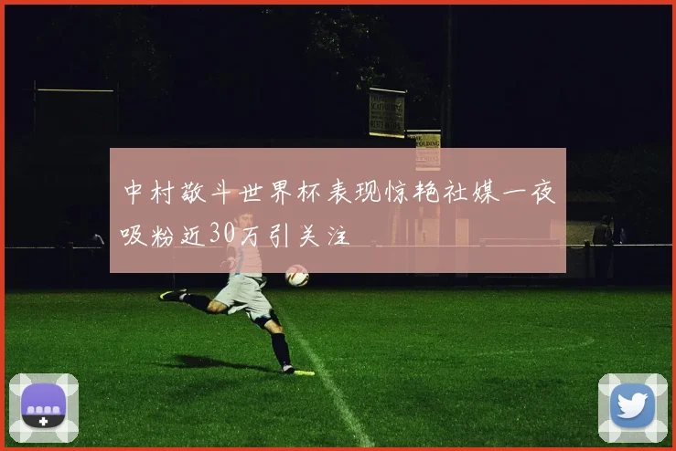 中村敬斗世界杯表现惊艳社媒一夜吸粉近30万引关注
