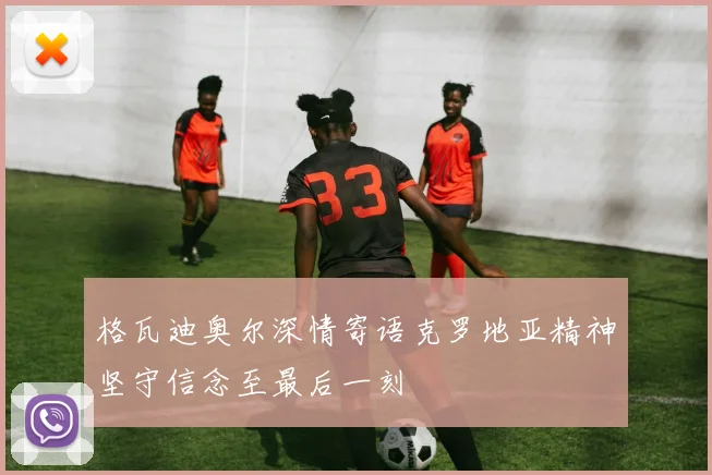 格瓦迪奥尔深情寄语克罗地亚精神坚守信念至最后一刻