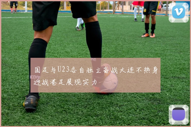 国足与U23各自独立备战大连不热身迎战港足展现实力