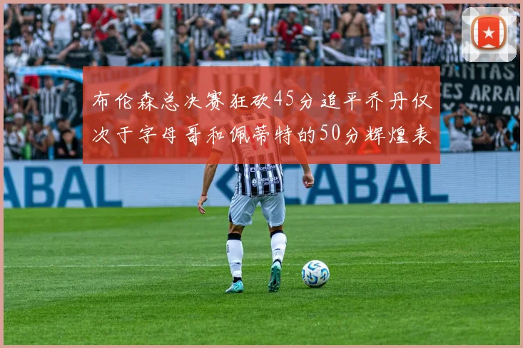 布伦森总决赛狂砍45分追平乔丹仅次于字母哥和佩蒂特的50分辉煌表现