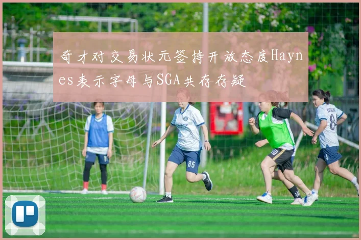 奇才对交易状元签持开放态度Haynes表示字母与SGA共存存疑