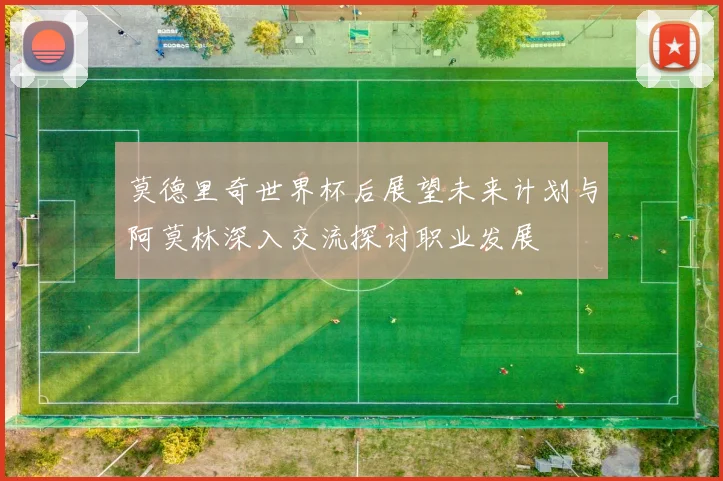 莫德里奇世界杯后展望未来计划与阿莫林深入交流探讨职业发展