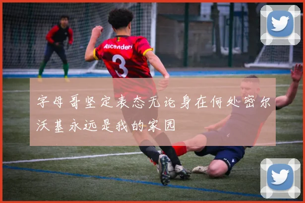字母哥坚定表态无论身在何处密尔沃基永远是我的家园